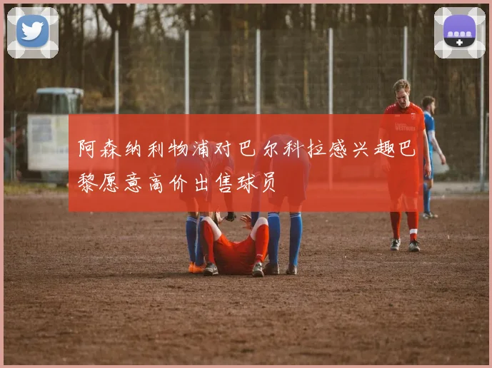 阿森纳利物浦对巴尔科拉感兴趣巴黎愿意高价出售球员