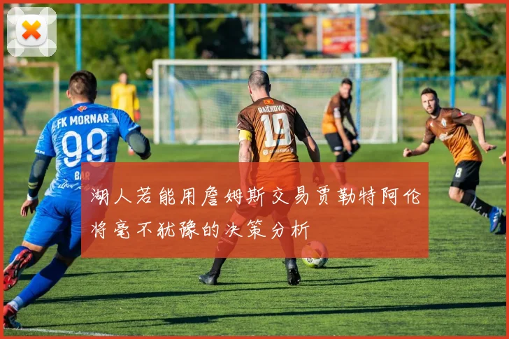 湖人若能用詹姆斯交易贾勒特阿伦将毫不犹豫的决策分析
