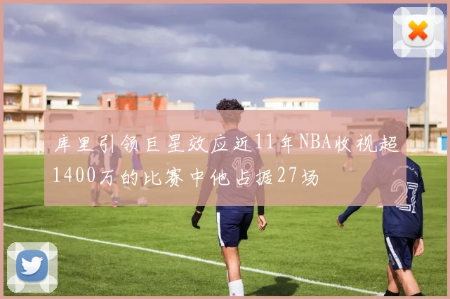 库里引领巨星效应近11年NBA收视超1400万的比赛中他占据27场