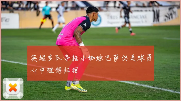 英超多队争抢小蜘蛛巴萨仍是球员心中理想归宿