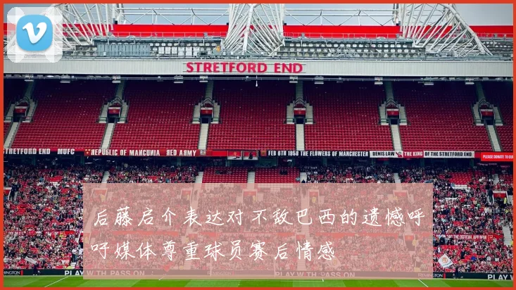 后藤启介表达对不敌巴西的遗憾呼吁媒体尊重球员赛后情感