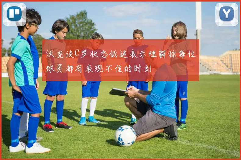 沃克谈C罗状态低迷表示理解称每位球员都有表现不佳的时刻