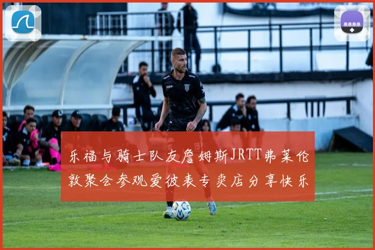 乐福与骑士队友詹姆斯JRTT弗莱伦敦聚会参观爱彼表专卖店分享快乐时光