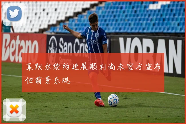 莱默尔续约进展顺利尚未官方宣布但前景乐观