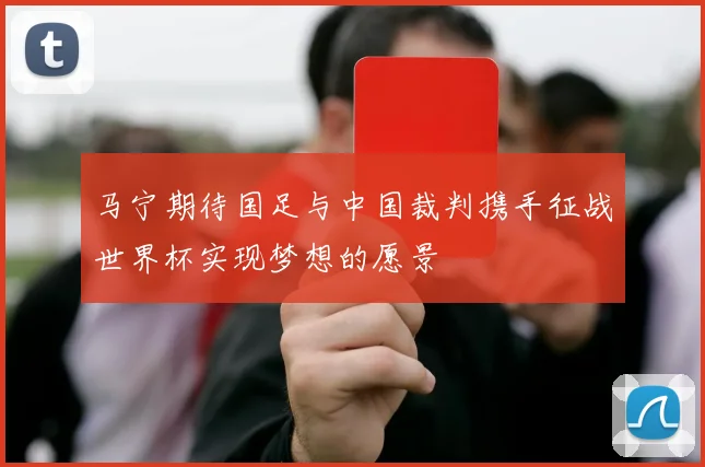 马宁期待国足与中国裁判携手征战世界杯实现梦想的愿景