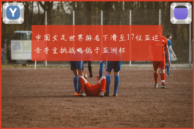 中国女足世界排名下滑至17位亚运会夺金挑战略低于亚洲杯