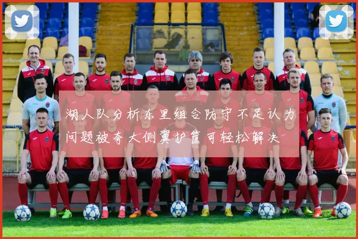 湖人队分析东里组合防守不足认为问题被夸大侧翼护筐可轻松解决